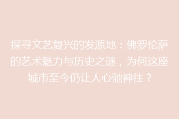 探寻文艺复兴的发源地：佛罗伦萨的艺术魅力与历史之谜，为何这座城市至今仍让人心驰神往？