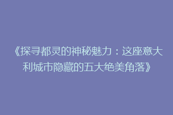 《探寻都灵的神秘魅力:这座意大利城市隐藏的五大绝美角落》