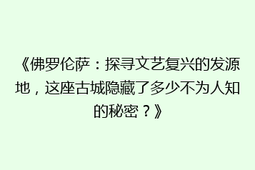 《佛罗伦萨：探寻文艺复兴的发源地，这座古城隐藏了多少不为人知的秘密？》