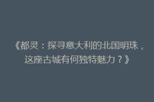 《都灵：探寻意大利的北国明珠，这座古城有何独特魅力？》