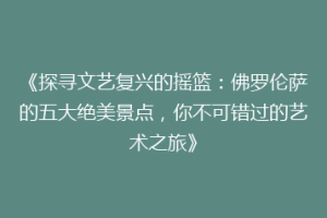 《探寻文艺复兴的摇篮：佛罗伦萨的五大绝美景点，你不可错过的艺术之旅》