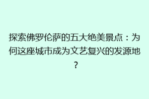 探索佛罗伦萨的五大绝美景点：为何这座城市成为文艺复兴的发源地？
