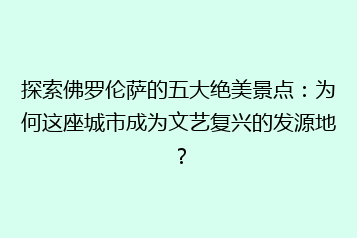 探索佛罗伦萨的五大绝美景点：为何这座城市成为文艺复兴的发源地？