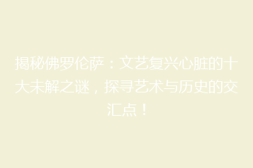 揭秘佛罗伦萨:文艺复兴心脏的十大未解之谜,探寻艺术与历史的交汇点!