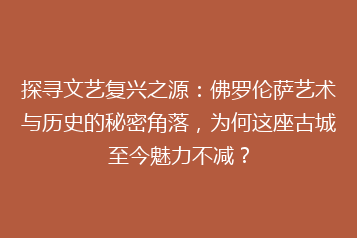 探寻文艺复兴之源:佛罗伦萨艺术与历史的秘密角落,为何这座古城至今魅力不减?