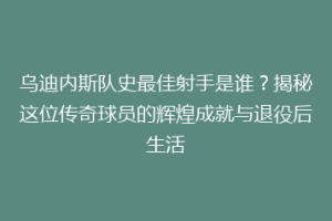乌迪内斯队史最佳射手是谁？揭秘这位传奇球员的辉煌成就与退役后生活