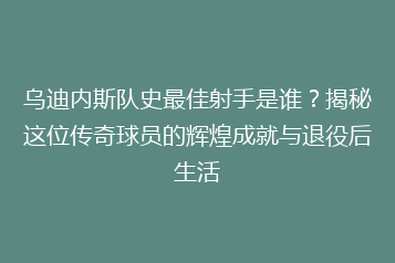 乌迪内斯队史最佳射手是谁?揭秘这位传奇球员的辉煌成就与退役后生活