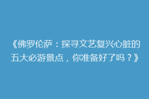 《佛罗伦萨：探寻文艺复兴心脏的五大必游景点，你准备好了吗？》
