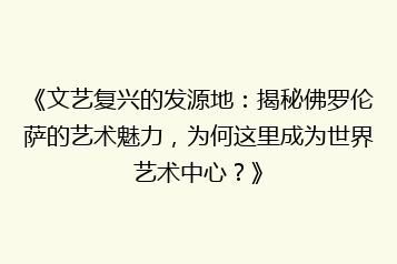 《文艺复兴的发源地：揭秘佛罗伦萨的艺术魅力，为何这里成为世界艺术中心？》