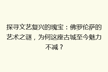 探寻文艺复兴的瑰宝:佛罗伦萨的艺术之谜,为何这座古城至今魅力不减?