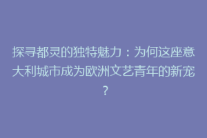 探寻都灵的独特魅力：为何这座意大利城市成为欧洲文艺青年的新宠？