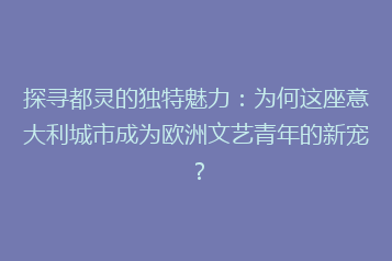 探寻都灵的独特魅力:为何这座意大利城市成为欧洲文艺青年的新宠?