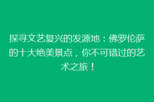 探寻文艺复兴的发源地：佛罗伦萨的十大绝美景点，你不可错过的艺术之旅！