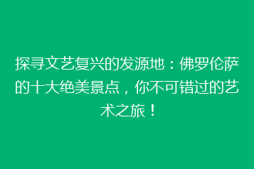 探寻文艺复兴的发源地：佛罗伦萨的十大绝美景点，你不可错过的艺术之旅！
