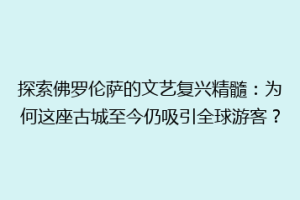 探索佛罗伦萨的文艺复兴精髓：为何这座古城至今仍吸引全球游客？