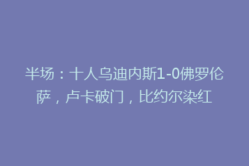 半场:十人乌迪内斯1-0佛罗伦萨,卢卡破门,比约尔染红