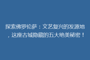 探索佛罗伦萨：文艺复兴的发源地，这座古城隐藏的五大绝美秘密！
