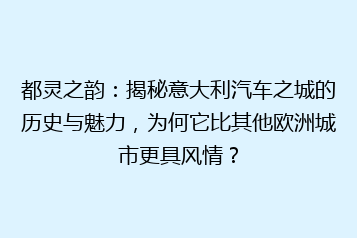 都灵之韵:揭秘意大利汽车之城的历史与魅力,为何它比其他欧洲城市更具风情?
