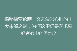 揭秘佛罗伦萨：文艺复兴心脏的十大未解之谜，为何这里仍是艺术爱好者心中的圣地？