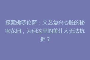 探索佛罗伦萨：文艺复兴心脏的秘密花园，为何这里的美让人无法抗拒？