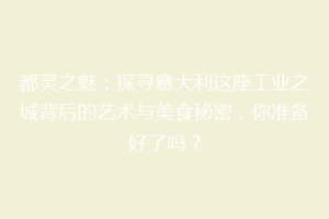 都灵之魅：探寻意大利这座工业之城背后的艺术与美食秘密，你准备好了吗？