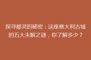 探寻都灵的秘密：这座意大利古城的五大未解之谜，你了解多少？