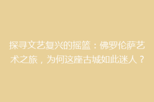 探寻文艺复兴的摇篮：佛罗伦萨艺术之旅，为何这座古城如此迷人？