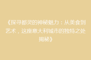 《探寻都灵的神秘魅力：从美食到艺术，这座意大利城市的独特之处揭秘》