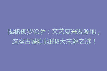 揭秘佛罗伦萨:文艺复兴发源地,这座古城隐藏的8大未解之谜!
