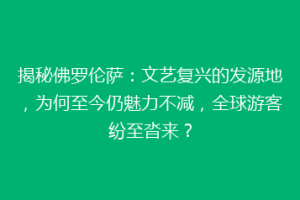 揭秘佛罗伦萨：文艺复兴的发源地，为何至今仍魅力不减，全球游客纷至沓来？