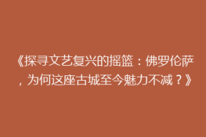 《探寻文艺复兴的摇篮：佛罗伦萨，为何这座古城至今魅力不减？》
