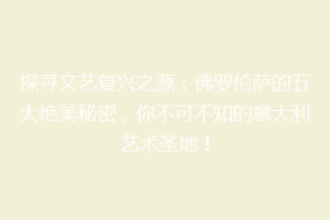 探寻文艺复兴之源：佛罗伦萨的五大绝美秘密，你不可不知的意大利艺术圣地！