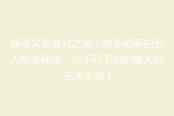 探寻文艺复兴之源：佛罗伦萨的五大绝美秘密，你不可不知的意大利艺术圣地！