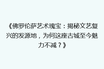 《佛罗伦萨艺术瑰宝:揭秘文艺复兴的发源地,为何这座古城至今魅力不减?》