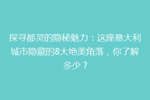 探寻都灵的隐秘魅力：这座意大利城市隐藏的8大绝美角落，你了解多少？