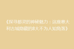 《探寻都灵的神秘魅力：这座意大利古城隐藏的8大不为人知角落》