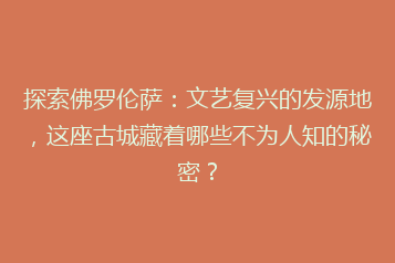 探索佛罗伦萨:文艺复兴的发源地,这座古城藏着哪些不为人知的秘密?