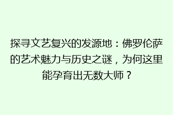 探寻文艺复兴的发源地：佛罗伦萨的艺术魅力与历史之谜，为何这里能孕育出无数大师？