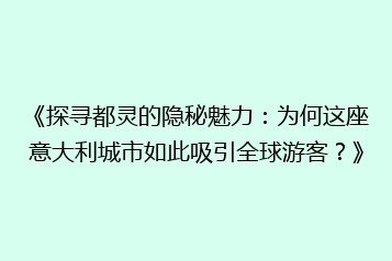 《探寻都灵的隐秘魅力：为何这座意大利城市如此吸引全球游客？》