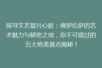 探寻文艺复兴心脏:佛罗伦萨的艺术魅力与秘密之地,你不可错过的五大绝美景点揭秘!