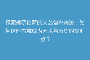 探索佛罗伦萨的文艺复兴奇迹：为何这座古城成为艺术与历史的交汇点？