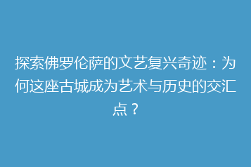 探索佛罗伦萨的文艺复兴奇迹：为何这座古城成为艺术与历史的交汇点？